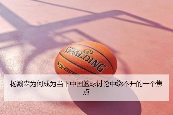 杨瀚森为何成为当下中国篮球讨论中绕不开的一个焦点